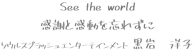 See the world
感謝と感動を忘れずに
ソウルスプラッシュエンターテインメント 黒岩　洋子